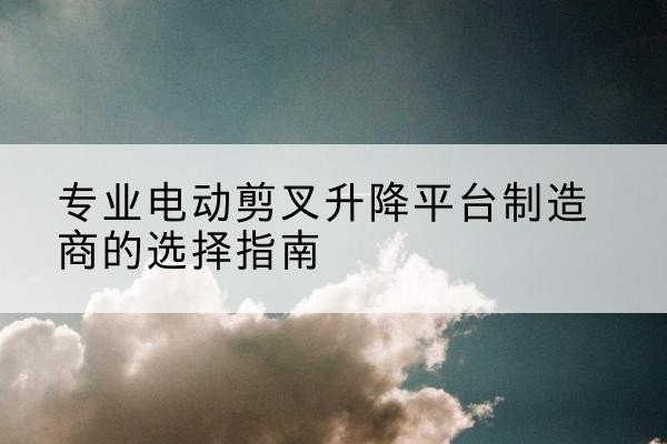 敦化电动剪叉升降平台厂家-专业电动剪叉升降平台制造商的选择指南