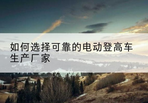 敦化电动登高车厂家-如何选择可靠的电动登高车生产厂家