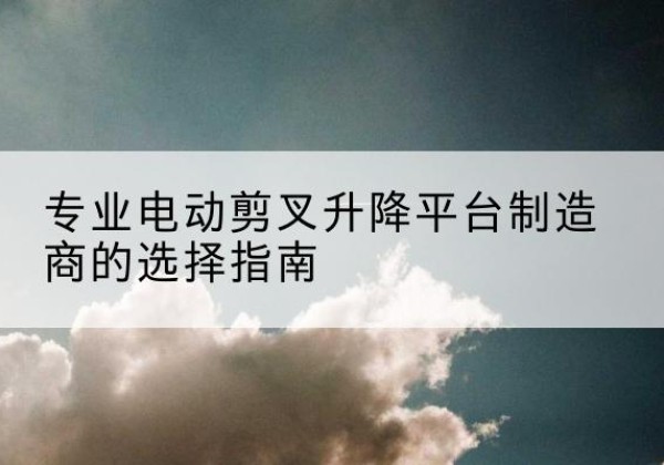 敦化电动剪叉升降平台厂家-专业电动剪叉升降平台制造商的选择指南